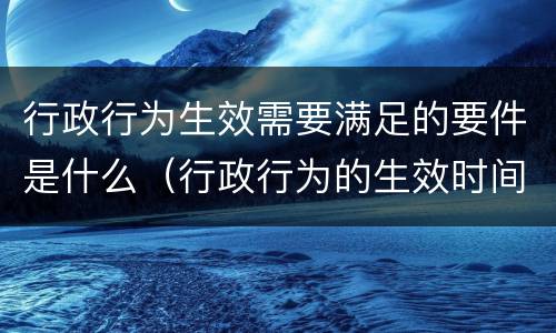 行政行为生效需要满足的要件是什么（行政行为的生效时间有哪几种情况）