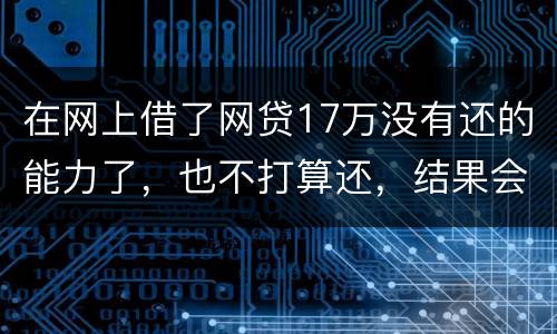 在网上借了网贷17万没有还的能力了，也不打算还，结果会有什么麻烦吗