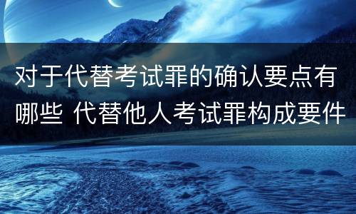 对于代替考试罪的确认要点有哪些 代替他人考试罪构成要件