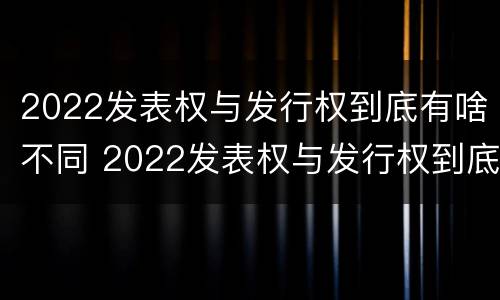 2022发表权与发行权到底有啥不同 2022发表权与发行权到底有啥不同呢