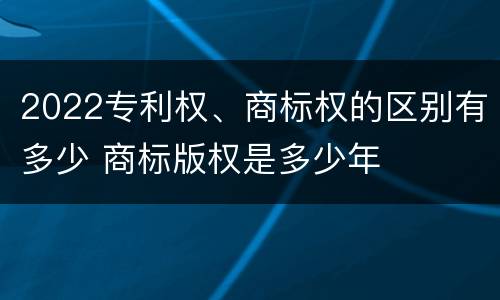 2022专利权、商标权的区别有多少 商标版权是多少年