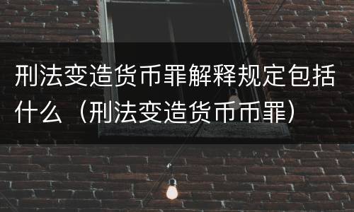 刑法变造货币罪解释规定包括什么（刑法变造货币币罪）