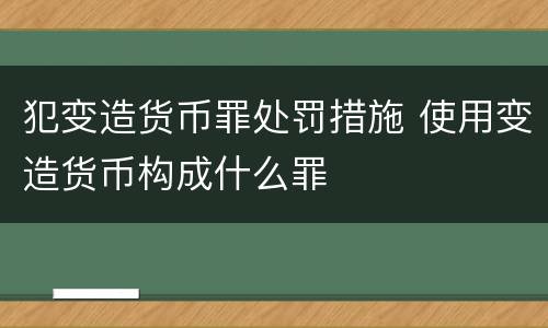 犯变造货币罪处罚措施 使用变造货币构成什么罪