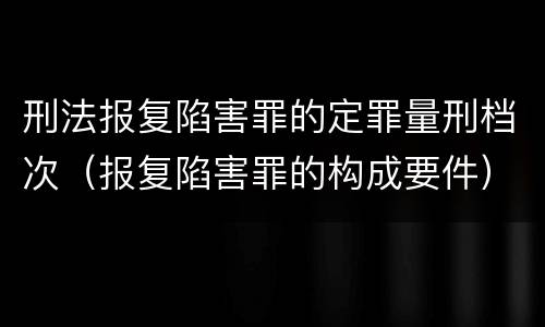 刑法报复陷害罪的定罪量刑档次（报复陷害罪的构成要件）