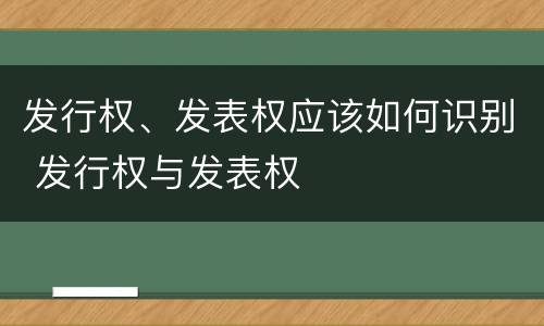 发行权、发表权应该如何识别 发行权与发表权