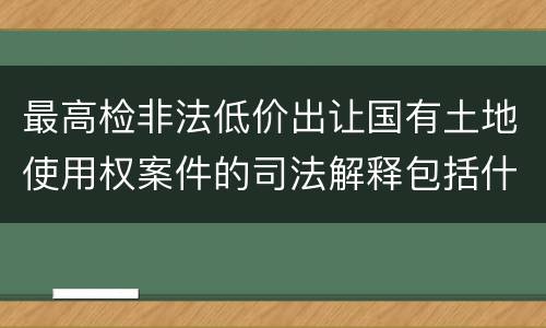 最高检非法低价出让国有土地使用权案件的司法解释包括什么内容