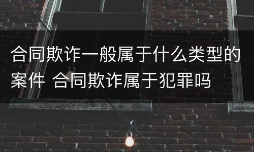 合同欺诈一般属于什么类型的案件 合同欺诈属于犯罪吗