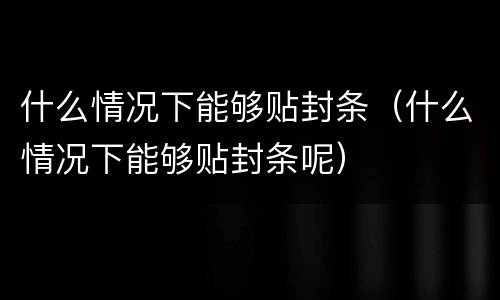 什么情况下能够贴封条（什么情况下能够贴封条呢）