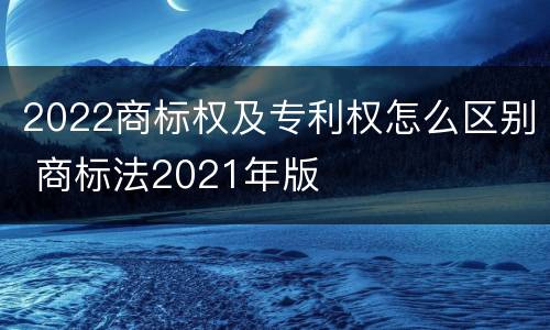 2022商标权及专利权怎么区别 商标法2021年版