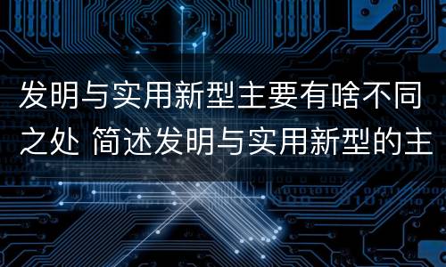 发明与实用新型主要有啥不同之处 简述发明与实用新型的主要区别