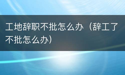 工地辞职不批怎么办（辞工了不批怎么办）