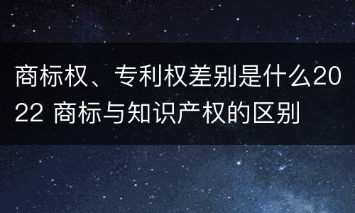 商标权、专利权差别是什么2022 商标与知识产权的区别