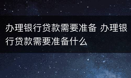 办理银行贷款需要准备 办理银行贷款需要准备什么