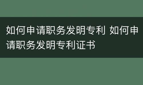 如何申请职务发明专利 如何申请职务发明专利证书