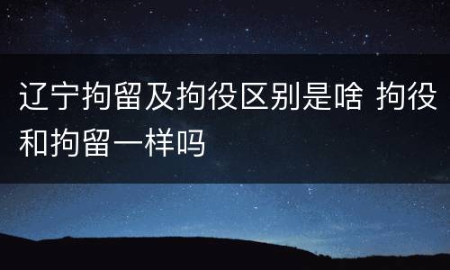 辽宁拘留及拘役区别是啥 拘役和拘留一样吗