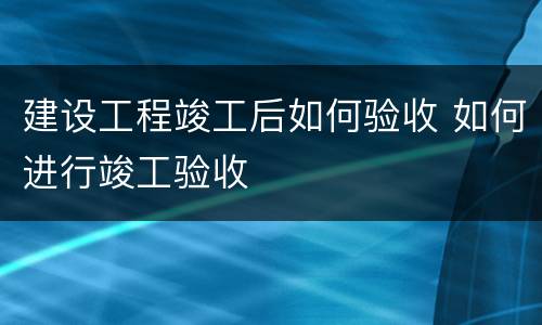 建设工程竣工后如何验收 如何进行竣工验收