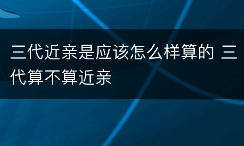 三代近亲是应该怎么样算的 三代算不算近亲