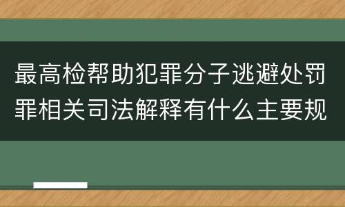 最高检帮助犯罪分子逃避处罚罪相关司法解释有什么主要规定