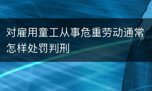 对雇用童工从事危重劳动通常怎样处罚判刑