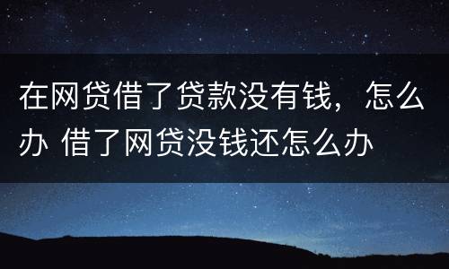 在网贷借了贷款没有钱，怎么办 借了网贷没钱还怎么办