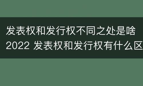 发表权和发行权不同之处是啥2022 发表权和发行权有什么区别