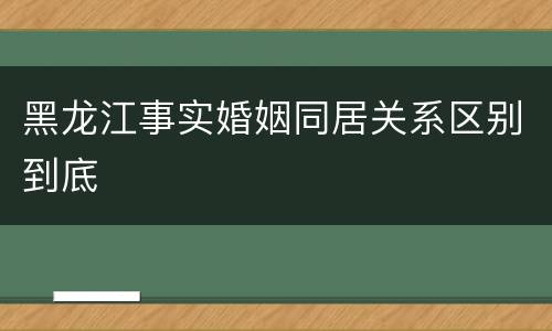 黑龙江事实婚姻同居关系区别到底