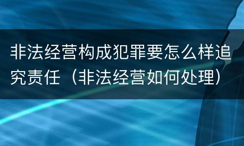 非法经营构成犯罪要怎么样追究责任（非法经营如何处理）