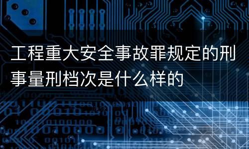 工程重大安全事故罪规定的刑事量刑档次是什么样的