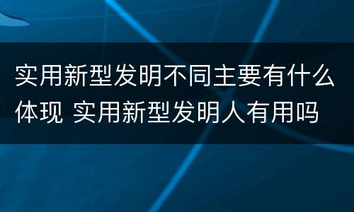 实用新型发明不同主要有什么体现 实用新型发明人有用吗