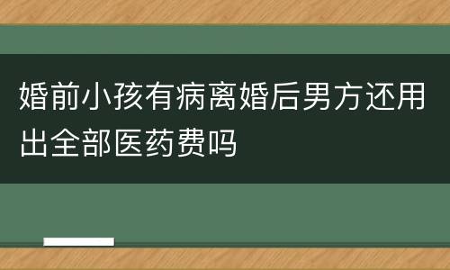 婚前小孩有病离婚后男方还用出全部医药费吗