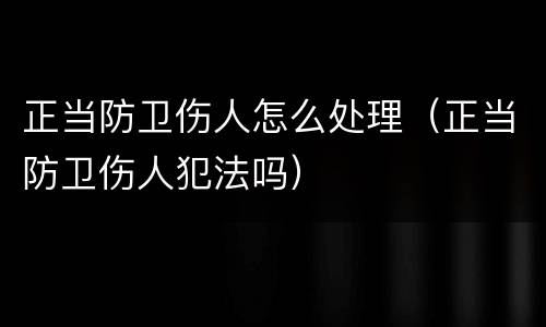 正当防卫伤人怎么处理（正当防卫伤人犯法吗）