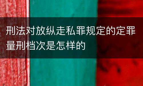 刑法对放纵走私罪规定的定罪量刑档次是怎样的