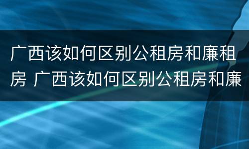 广西该如何区别公租房和廉租房 广西该如何区别公租房和廉租房呢