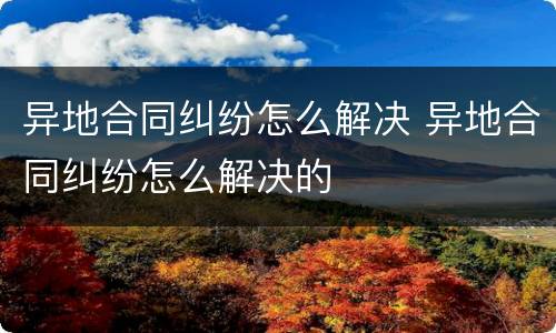 异地合同纠纷怎么解决 异地合同纠纷怎么解决的