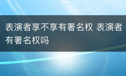 表演者享不享有署名权 表演者有署名权吗