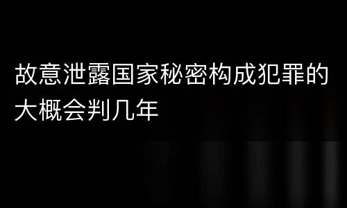 故意泄露国家秘密构成犯罪的大概会判几年