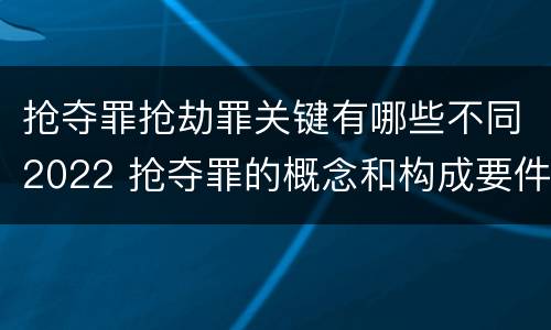 抢夺罪抢劫罪关键有哪些不同2022 抢夺罪的概念和构成要件