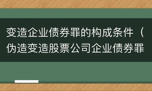 变造企业债券罪的构成条件（伪造变造股票公司企业债券罪）