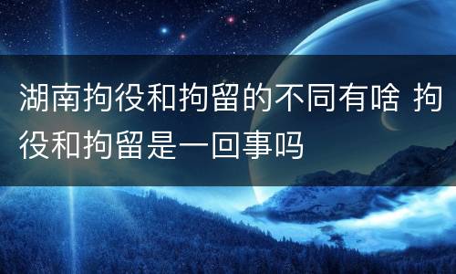 湖南拘役和拘留的不同有啥 拘役和拘留是一回事吗