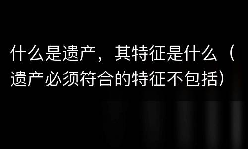 什么是遗产，其特征是什么（遗产必须符合的特征不包括）