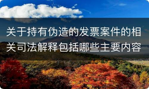 关于持有伪造的发票案件的相关司法解释包括哪些主要内容