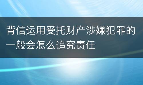 背信运用受托财产涉嫌犯罪的一般会怎么追究责任