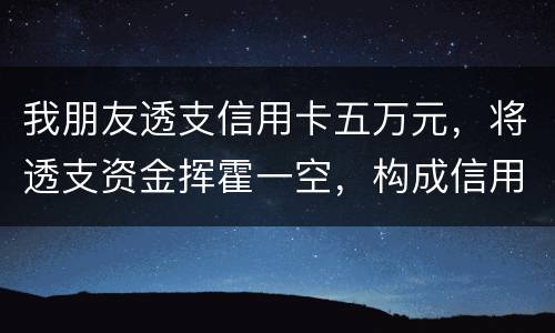 我朋友透支信用卡五万元，将透支资金挥霍一空，构成信用卡诈骗罪吗？会不会被判刑呢