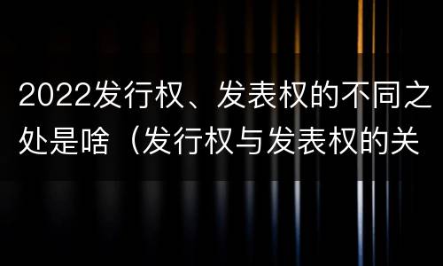 2022发行权、发表权的不同之处是啥（发行权与发表权的关系）