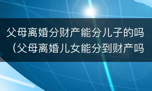 父母离婚分财产能分儿子的吗（父母离婚儿女能分到财产吗）