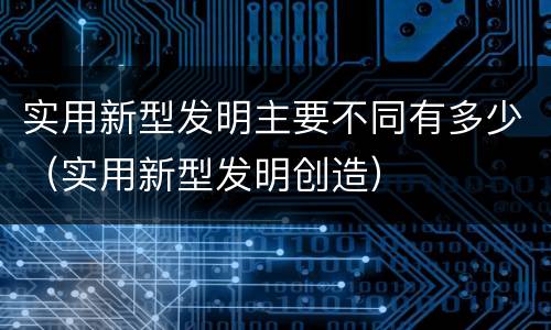 实用新型发明主要不同有多少（实用新型发明创造）