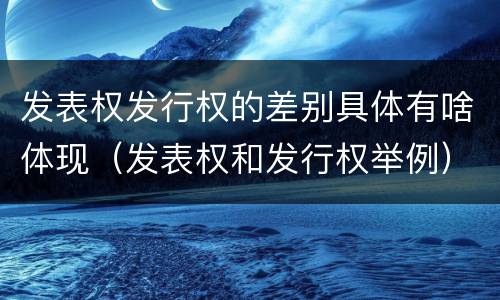 发表权发行权的差别具体有啥体现（发表权和发行权举例）