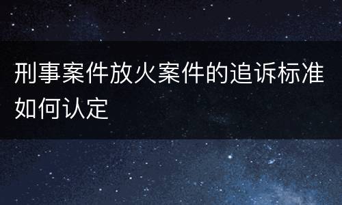 刑事案件放火案件的追诉标准如何认定