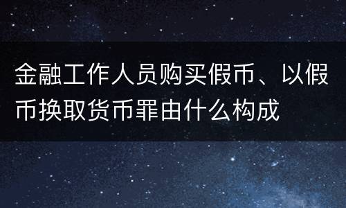 金融工作人员购买假币、以假币换取货币罪由什么构成