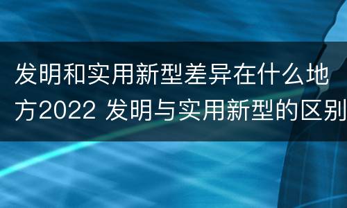 发明和实用新型差异在什么地方2022 发明与实用新型的区别有哪些